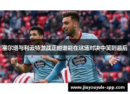 塞尔塔与利云特激战正酣谁能在这场对决中笑到最后